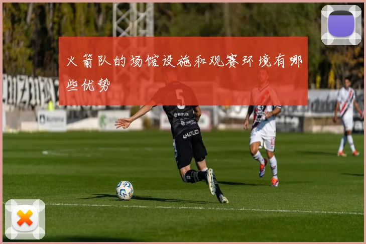 火箭队的场馆设施和观赛环境有哪些优势
