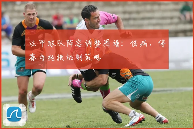 法甲球队阵容调整图谱:伤病、停赛与轮换机制策略