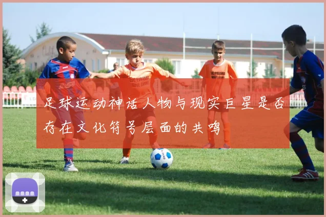 足球运动神话人物与现实巨星是否存在文化符号层面的共鸣